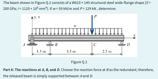 The beam shown in Figure Q.2 consists of a W610 x 140 structural steel wide-flange shape [E=
200 GPa; /= 1120 x 106 mm4]. If w= 59 kN/m and P= 129 kN, determine:
P
y, v
1.5 m
W
3.5 m
с
2.5 m
D
HA
Figure Q.2
Part A: The reactions at A, B, and D. Choose the reaction force at B as the redundant; therefore,
the released beam is simply supported between A and D.