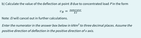 b) Calculate the value of the deflection at point B due to concentrated load Pin the form
UB =
numerator
EI
Note: El will cancel out in further calculations.
Enter the numerator in the answer box below in kNm³ to three decimal places. Assume the
positive direction of deflection in the positive direction of v axis.