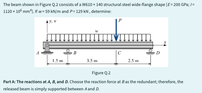 The beam shown in Figure Q.2 consists of a W610 x 140 structural steel wide-flange shape [E = 200 GPa; /=
1120 x 106 mm4]. If w=59 kN/m and P= 129 kN, determine:
4.3, V
1.5 m
B
W
3.5 m
P
C
2.5 m
D
Figure Q.2
Part A: The reactions at A, B, and D. Choose the reaction force at B as the redundant; therefore, the
released beam is simply supported between A and D.