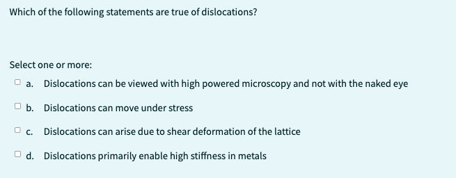 Which of the following statements are true of dislocations?
Select one or more:
a. Dislocations can be viewed with high powered microscopy and not with the naked eye
b. Dislocations can move under stress
c. Dislocations can arise due to shear deformation of the lattice
Od. Dislocations primarily enable high stiffness in metals