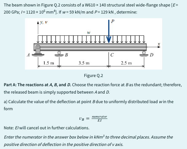 The beam shown in Figure Q.2 consists of a W610 x 140 structural steel wide-flange shape [E=
200 GPa;/= 1120 x 106 mm4]. If w= 59 kN/m and P= 129 kN, determine:
P
A
Y, V
1.5 m
B
W
3.5 m
с
2.5 m
numerator
EI
D
Figure Q.2
Part A: The reactions at A, B, and D. Choose the reaction force at B as the redundant; therefore,
the released beam is simply supported between A and D.
a) Calculate the value of the deflection at point B due to uniformly distributed load win the
form
UB =
Note: E/will cancel out in further calculations.
Enter the numerator in the answer box below in kNm³ to three decimal places. Assume the
positive direction of deflection in the positive direction of v axis.