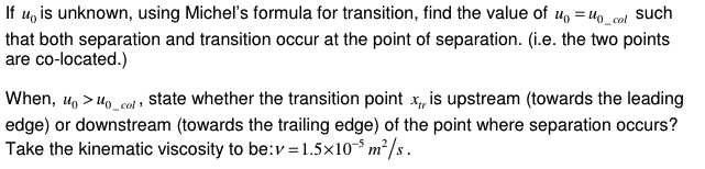 If u is unknown, using Michel's formula for transition, find the value of u₁ =10_cal such
that both separation and transition occur at the point of separation. (i.e. the two points
are co-located.)
When, u₁ >10_col, state whether the transition point x,, is upstream (towards the leading
edge) or downstream (towards the trailing edge) of the point where separation occurs?
Take the kinematic viscosity to be: v=1.5×105 m²/s.