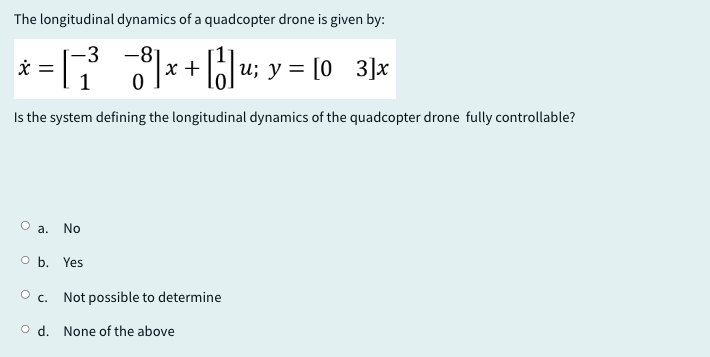 The longitudinal dynamics of a quadcopter drone is given by:
-3 -8
[03]x
x = [ ¯ ³¯ ¯¯ ¯³] x + [ ] u; y = [0
8x+|||u;
Is the system defining the longitudinal dynamics of the quadcopter drone fully controllable?
O a.
No
O b. Yes
○ c.
Not possible to determine
Od. None of the above