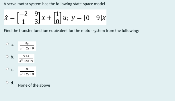 A servo motor system has the following state-space model
-2 91
* = [² } ] x + ||] u;
3] x + [1] u; y = [09]x
3.
Find the transfer function equivalent for the motor system from the following:
9s
a.
s²+2s+9
O b.
9+s
s²+25+9
○ C.
9
s²+2s+9
○ d.
None of the above