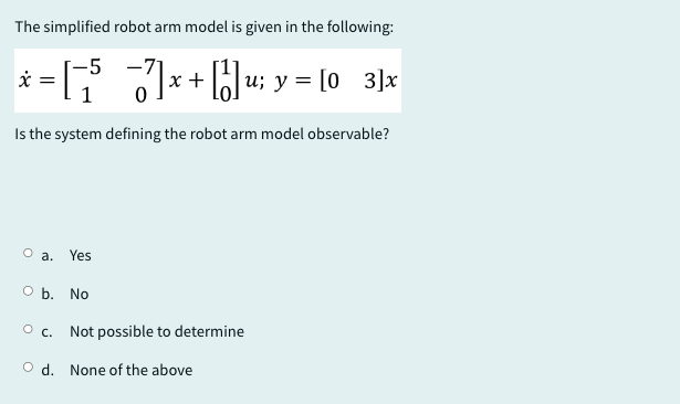 The simplified robot arm model is given in the following:
* = [5
-5
x +
|u; y = [03]x
1
Is the system defining the robot arm model observable?
O a. Yes
O b. No
○ c. Not possible to determine
Od. None of the above