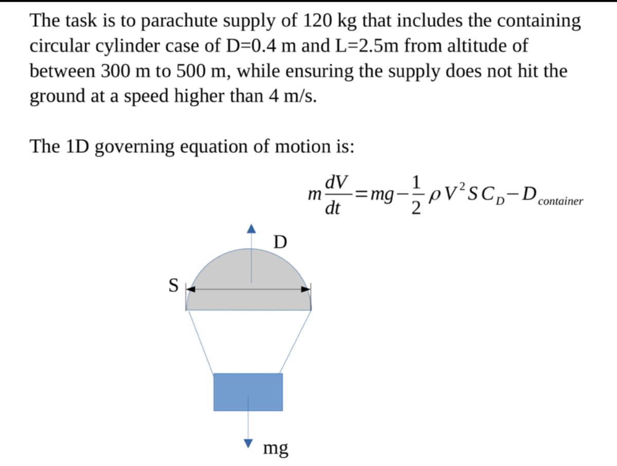 The task is to parachute supply of 120 kg that includes the containing
circular cylinder case of D=0.4 m and L=2.5m from altitude of
between 300 m to 500 m, while ensuring the supply does not hit the
ground at a speed higher than 4 m/s.
The 1D governing equation of motion is:
dV
S
D
mg
m
dt
-= mg-1/2 pV²SC₁-D₂
container