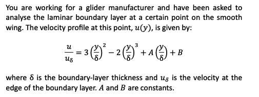 You are working for a glider manufacturer and have been asked to
analyse the laminar boundary layer at a certain point on the smooth
wing. The velocity profile at this point, u(y), is given by:
==3(²²-2) + A) + B
us
where 8 is the boundary-layer thickness and us is the velocity at the
edge of the boundary layer. A and B are constants.