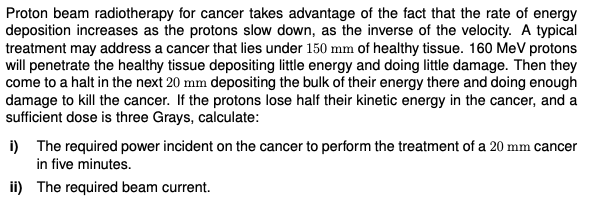 Proton beam radiotherapy for cancer takes advantage of the fact that the rate of energy
deposition increases as the protons slow down, as the inverse of the velocity. A typical
treatment may address a cancer that lies under 150 mm of healthy tissue. 160 MeV protons
will penetrate the healthy tissue depositing little energy and doing little damage. Then they
come to a halt in the next 20 mm depositing the bulk of their energy there and doing enough
damage to kill the cancer. If the protons lose half their kinetic energy in the cancer, and a
sufficient dose is three Grays, calculate:
i) The required power incident on the cancer to perform the treatment of a 20 mm cancer
in five minutes.
ii) The required beam current.
