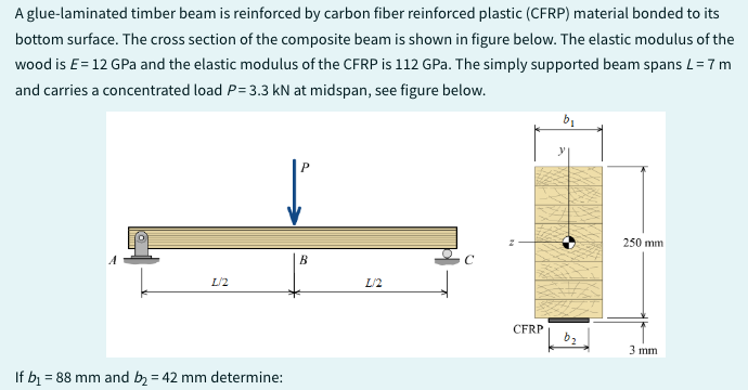 A glue-laminated timber beam is reinforced by carbon fiber reinforced plastic (CFRP) material bonded to its
bottom surface. The cross section of the composite beam is shown in figure below. The elastic modulus of the
wood is E= 12 GPa and the elastic modulus of the CFRP is 112 GPa. The simply supported beam spans L = 7 m
and carries a concentrated load P=3.3 kN at midspan, see figure below.
L/2
If b₁ = 88 mm and b₂ = 42 mm determine:
B
S
L/2
CFRP
→
b₂
250 mm
3 mm