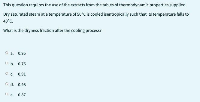 This question requires the use of the extracts from the tables of thermodynamic properties supplied.
Dry saturated steam at a temperature of 50°C is cooled isentropically such that its temperature falls to
40°C.
What is the dryness fraction after the cooling process?
a. 0.95
O b. 0.76
OC. 0.91
O d. 0.98
e.
0.87