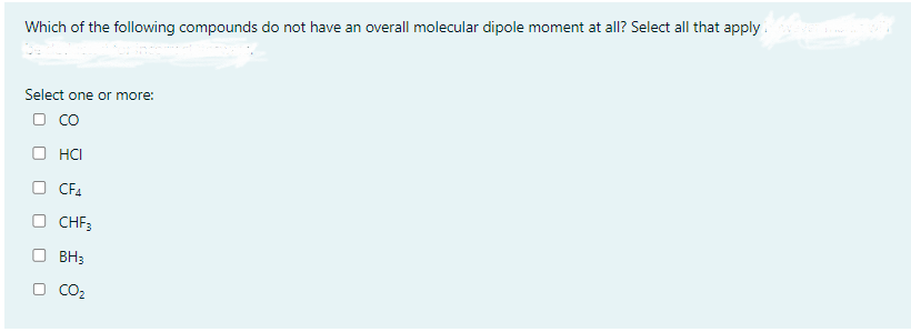 Which of the following compounds do not have an overall molecular dipole moment at all? Select all that apply
Select one or more:
CO
HCI
CF4
CHF3
BH3
CO₂
0