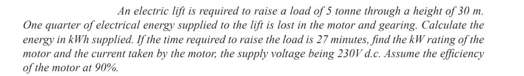 An electric lift is required to raise a load of 5 tonne through a height of 30 m.
One quarter of electrical energy supplied to the lift is lost in the motor and gearing. Calculate the
energy in kWh supplied. If the time required to raise the load is 27 minutes, find the kW rating of the
motor and the current taken by the motor, the supply voltage being 230V d.c. Assume the efficiency
of the motor at 90%.