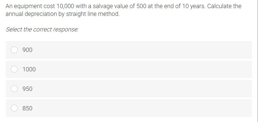 An equipment cost 10,000 with a salvage value of 500 at the end of 10 years. Calculate the
annual depreciation by straight line method.
Select the correct response:
900
1000
950
850

