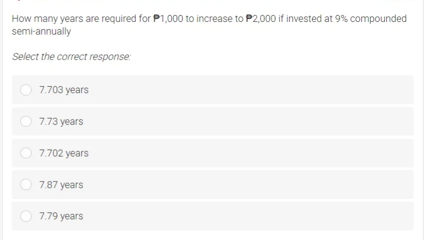 How many years are required for P1,000 to increase to P2,000 if invested at 9% compounded
semi-annually
Select the correct response:
7.703 years
7.73 years
7.702 years
7.87 years
7.79 years
