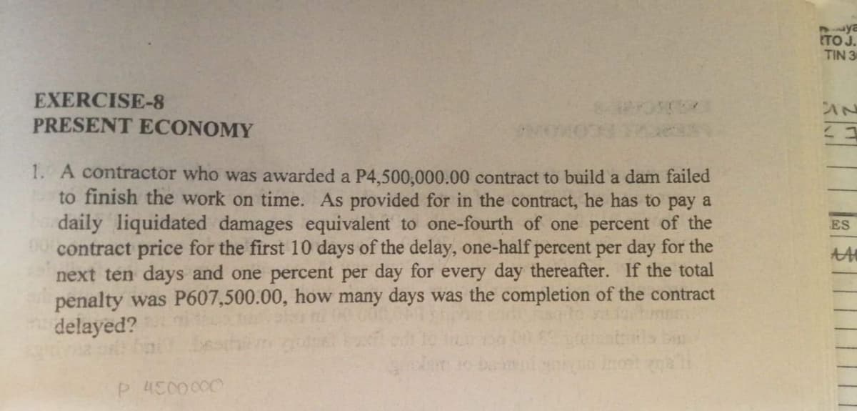 ya
ETO J.
TIN 3
EXERCISE-8
PRESENT ECONOMY
1. A contractor who was awarded a P4,500,000.00 contract to build a dam failed
to finish the work on time. As provided for in the contract, he has to pay a
daily liquidated damages equivalent to one-fourth of one percent of the
contract price for the first 10 days of the delay, one-half percent per day for the
next ten days and one percent per day for every day thereafter. If the total
penalty was P607,500.00, how many days was the completion of the contract
delayed?
ES
P 4500000
