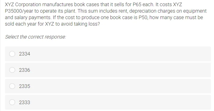 XYZ Corporation manufactures book cases that it sells for P65 each. It costs XYZ
P35000/year to operate its plant. This sum includes rent, depreciation charges on equipment
and salary payments. If the cost to produce one book case is P50, how many case must be
sold each year for XYZ to avoid taking loss?
Select the correct response:
2334
2336
2335
2333
