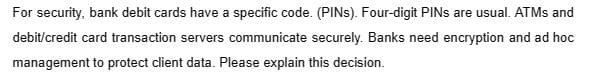 For security, bank debit cards have a specific code. (PINS). Four-digit PINs are usual. ATMs and
debit/credit card transaction servers communicate securely. Banks need encryption and ad hoc
management to protect client data. Please explain this decision.