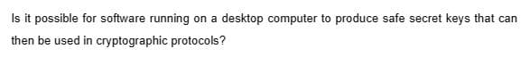 Is it possible for software running on a desktop computer to produce safe secret keys that can
then be used in cryptographic protocols?