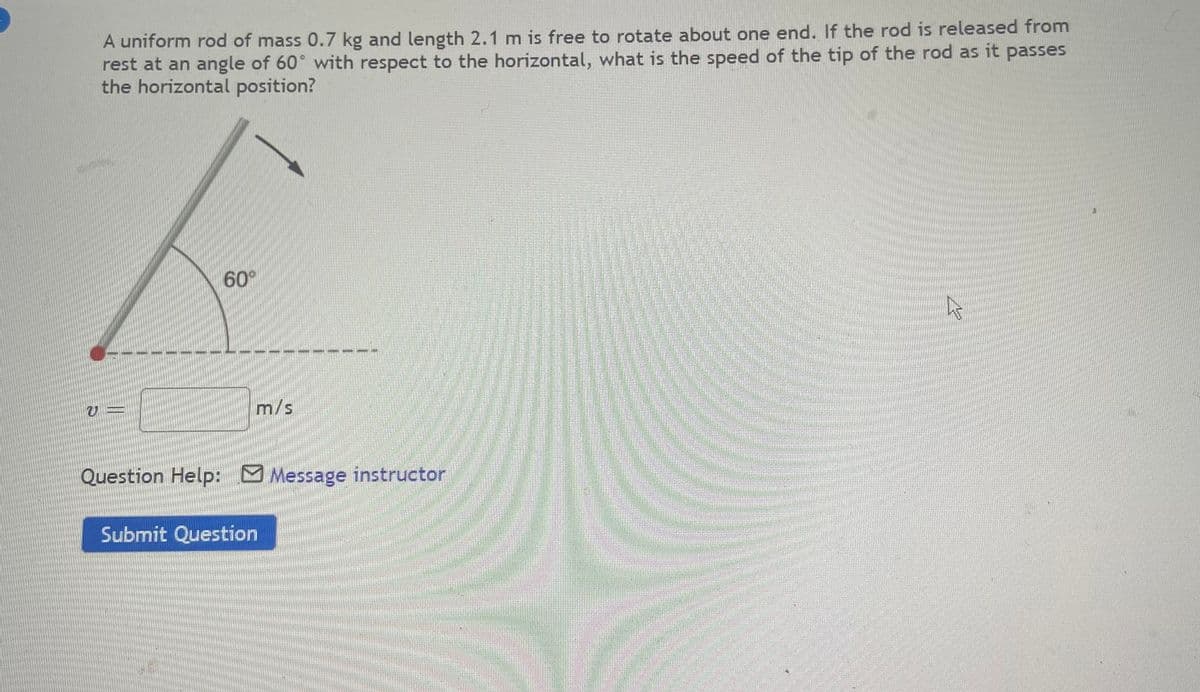 A uniform rod of mass 0.7 kg and length 2.1 m is free to rotate about one end. If the rod is released from
rest at an angle of 60° with respect to the horizontal, what is the speed of the tip of the rod as it passes
the horizontal position?
60°
m/s
Question Help: M Message instructor
Submit Question
