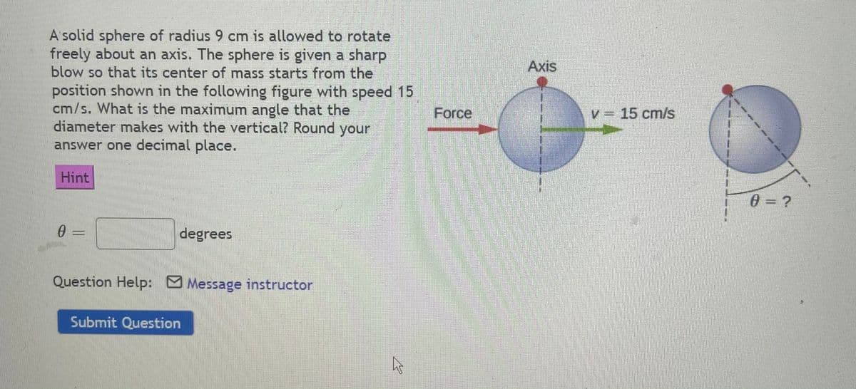A'solid sphere of radius 9 cm is allowed to rotate
freely about an axis. The sphere is given a sharp
blow so that its center of mass starts from the
position shown in the following figure with speed 15
cm/s. What is the maximum angle that the
diameter makes with the vertical? Round your
answer one decimal place.
Axis
Force
V = 15 cm/s
Hint
0= ?
0 =
degrees
Question Help: Message instructor
Submit Question
