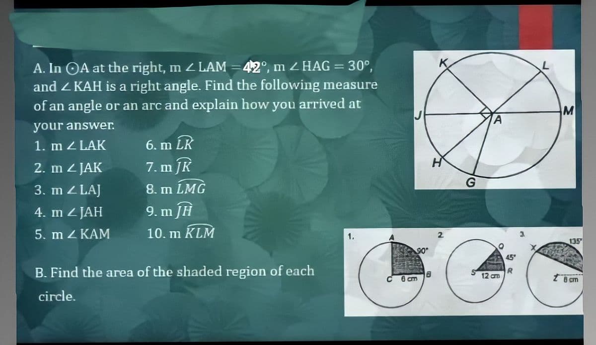 A. In OA at the right, m LAM =42°, m ZHAG = 30°,
and Z KAH is a right angle. Find the following measure
of an angle or an arc and explain how you arrived at
M
your answer.
1. m Z LAK
6. m LR
2. m 2 JAK
7. m JK
3. m Z LAJ
8. m LMG
4. m 2 JAH
9. m JH
5. m Z KAM
10. m KLM
1.
2.
135
90
45
B. Find the area of the shaded region of each
12 an
C O am
circle.
