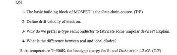 Q5)
1- The basic building block of MOSFET is the Gate-drain-source. (T/F)
2- Define drift velocity of electron.
3- Why do we prefer n-type semiconductor to fabricate some unipolar devices? Explain.
4- What is the difference between real and ideal diodes?
5- At temperature T=500K, the bandgap energy for Si and GaAs are > 1.2 ev. (TF)
