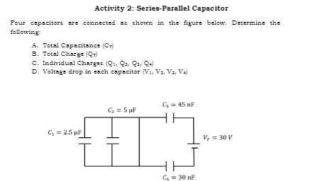 Activity 2: Series-Parallel Capacitor
Four capacitors are connected as shown in the figure below. Determine the
following:
A. Total Capacitance (C:)
B. Total Charge (Q)
C. Individual Charges (Q, Q:, Q. Q4)
D. Voltage drop in each capsacitor (Vi, V:, V:, V4)
C3 = 45 nF
C = 5 uF
C = 2.5 pF
V, = 30 V
C4 = 30 nF

