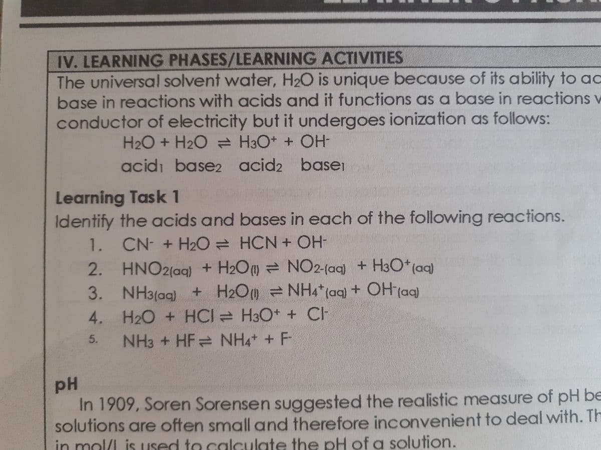 IV. LEARNING PHASES/LEARNING ACTIVITIES
The universal solvent water, H2O is unique because of its ability to ac
base in reactions with acids and it functions as a base in reactions v
conductor of electricity but it undergoes ionization as follows:
H2O + H2O H3O+ + OH
acidı base2 acid2 basei
Learning Task 1
Identify the acids and bases in each of the following reactions.
1. CN- +H2O HCN + OH-
2. HNO2(ag) + H2O = NO2-(aq) + H3O*(aq)
3. NH3(ag) + H2O =NH4*(aq) + OH (aq)
4. H2O + HCI H3O+ + CH
NH3 + HF NH4 + F
5.
pH
In 1909, Soren Sorensen suggested the realistic measure of pH be
solutions are often small and therefore inconvenient to deal with. Th
in mol/L is used to calculate the pH of a solution.
