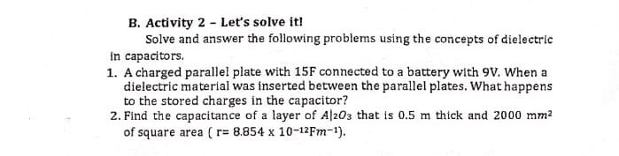 B. Activity 2 - Let's solve it!
Solve and answer the following problems using the concepts of dielectric
in capacitors.
1. A charged parallel plate with 15F connected to a battery with 9v. When a
dielectric material was inserted between the parallel plates. What happens
to the stored charges in the capacitor?
2. Find the capacitance of a layer of Al203 that is 0.5 m thick and 2000 mm2
of square area ( r= 8.854 x 10-12FM-1).
