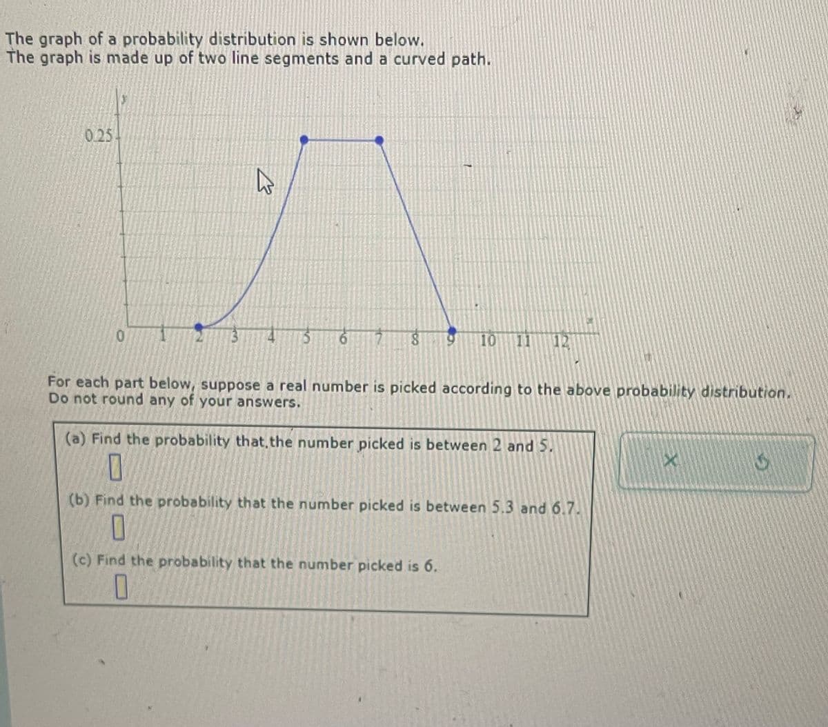 The graph of a probability distribution is shown below.
The graph is made up of two line segments and a curved path.
0.25
0
B
6
8
10
12
For each part below, suppose a real number is picked according to the above probability distribution.
Do not round any of your answers.
(a) Find the probability that, the number picked is between 2 and 5.
G
(b) Find the probability that the number picked is between 5.3 and 6.7.
(c) Find the probability that the number picked is 6.
☐