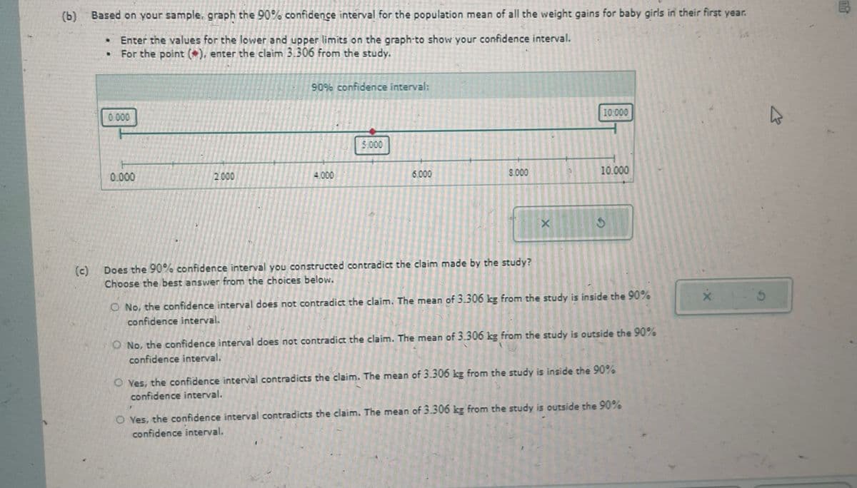 (b) Based on your sample, graph the 90% confidence interval for the population mean of all the weight gains for baby girls in their first year.
⚫ Enter the values for the lower and upper limits on the graph-to show your confidence interval.
For the point (*), enter the claim 3.306 from the study.
0.000
90% confidence interval:
0.000
2.000
4.000
(c)
5.000
10:000
6.000
8.000
10.000
X
C
Does the 90% confidence interval you constructed contradict the claim made by the study?
Choose the best answer from the choices below.
O No, the confidence interval does not contradict the claim. The mean of 3.306 kg from the study is inside the 90%
confidence interval.
O No, the confidence interval does not contradict the claim. The mean of 3.306 kg from the study is outside the 90%
confidence interval.
O Yes, the confidence interval contradicts the claim. The mean of 3.306 kg from the study is inside the 90%
confidence interval.
O Yes, the confidence interval contradicts the claim. The mean of 3.306 kg from the study is outside the 90%
confidence interval.
B
OR
5