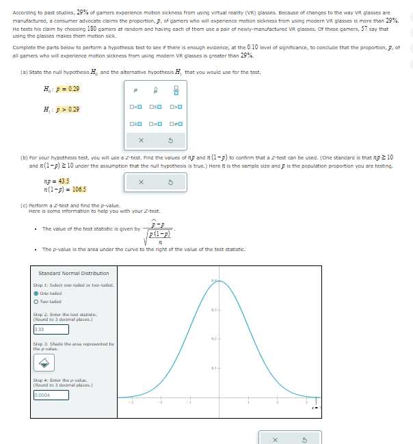 According to past studies, 29% of gamers experience motion sickness from using virtual reality (VR) glasses. Because of changes to the way VR glasses are
manufactured, a consumer advocate claims the proportion, p, of gamers who will experience motion sickness from using modern VR glasses is more than 29%.
He tests his claim by choosing 180 gamers at random and having each of them use a pair of newly-manufactured VR glasses. Of these gamers, 57 say that
using the glasses makes them motion sick.
Complete the parts below to perform a hypothesis test to see if there is enough evidence, at the 0.10 level of significance, to conclude that the proportion, p, of
all gamers who will experience motion sickness from using modern VR glasses is greater than 29%.
(a) State the null hypothesis H, and the alternative hypothesis H, that you would use for the test.
H: p = 0.29
H₁: p > 0.29
P
0<0
□□ ロロ
020_0=0_00
(b) For your hypothesis test, you will use a Z-test. Find the values of p and (1-p) to confirm that a Z-test can be used. (One standard is that np ≥ 10
and (1-p) ≥10 under the assumption that the null hypothesis is true.) Here is the sample size and p is the population proportion you are testing.
xp=43.5
n(1-p) = 106.5
(c) Perform a Z-test and find the p-value.
Here is some information to help you with your Z-test.
. The value of the test statistic is given by
P-P
p(1-p)
11
■ The p-value is the area under the curve to the right of the value of the test statistic.
Standard Normal Distribution
Step 1: Select one-tailed or two-tailed.
ⒸOne-tailed
O Two-tailed
Step 2: Enter the test statistic.
(Round to 3 decimal places.)
3.33
Step 3: Shade the area represented by
the p-value.
Step 4: Enter the p-value.
(Round to 3 decimal places.)
0.0004
03-
02-
01+