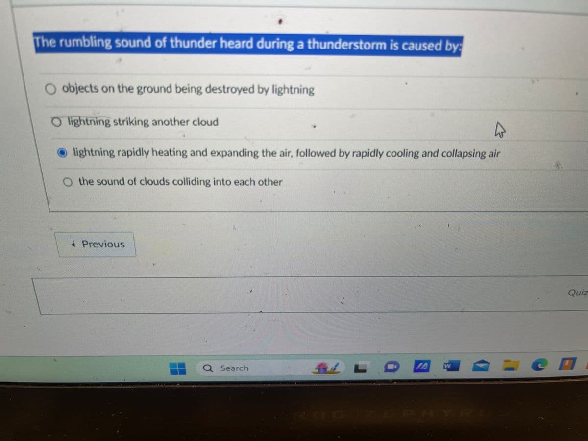 The rumbling sound of thunder heard during a thunderstorm is caused by:
objects on the ground being destroyed by lightning
Olightning striking another cloud
घ
lightning rapidly heating and expanding the air, followed by rapidly cooling and collapsing air
the sound of clouds colliding into each other
Previous
Q Search
L
ROG ZEPHYRU
Quiz