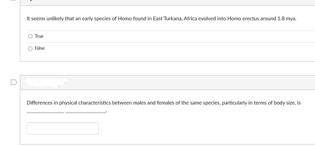 It seems unlikely that an early species of Homo found in East Turkana, Africa evolved into Homo erectus around 1.8 mya.
O True
O False
Differences in physical characteristics between males and females of the same species, particularly in terms of body size, is