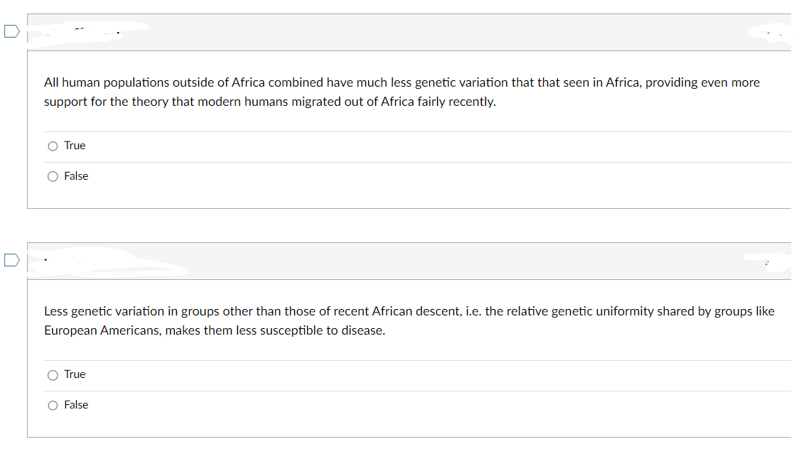 All human populations outside of Africa combined have much less genetic variation that that seen in Africa, providing even more
support for the theory that modern humans migrated out of Africa fairly recently.
O True
O False
Less genetic variation in groups other than those of recent African descent, i.e. the relative genetic uniformity shared by groups like
European Americans, makes them less susceptible to disease.
O True
O False