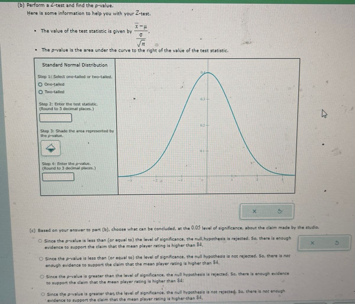 (b) Perform a 2-test and find the p-value.
Here is some information to help you with your Z-test.
. The value of the test statistic is given by
χαμ
√n
• The p-value is the area under the curve to the right of the value of the test statistic.
Standard Normal Distribution
Step 1: Select one-tailed or two-tailed.
One-tailed
O Two-tailed
Step 2: Enter the test statistic.
(Round to 3 decimal places.)
01-
02-
Step 3: Shade the area represented by
the p-value.
Step 4: Enter the p-value.
(Round to 3 decimal places.)
X
(c) Based on your answer to part (b), choose what can be concluded, at the 0.05 level of significance, about the claim made by the studio.
O Since the p-value is less than (or equal to) the level of significance, the null hypothesis is rejected. So, there is enough
evidence to support the claim that the mean player rating is higher than 84.
O Since the p-value is less than (or equal to) the level of significance, the null hypothesis is not rejected. So, there is not
enough evidence to support the claim that the mean player rating is higher than 84.
O Since the p-value is greater than the level of significance, the null hypothesis is rejected. So, there is enough evidence
to support the claim that the mean player rating is higher than 84:
O Since the p-value is greater than the level of significance, the null hypothesis is not rejected. So, there is not enough
evidence to support the claim that the mean player rating is higher-than $4.
X