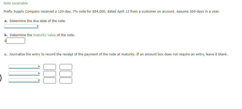 Note receivable
Prefix Supply Company received a 120-day, 7% note for $84,000, dated April 12 from a customer on account. Assume 360-days in a year.
a. Determine the due date of the note.
b. Determine the maturity value of the note.
$
c. Journalize the entry to record the receipt of the payment of the note at maturity. If an amount box does not require an entry, leave it blank.
E