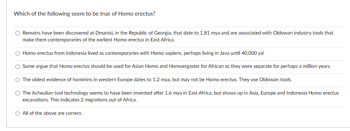 Which of the following seem to be true of Homo erectus?
O Remains have been discovered at Dmanisi, in the Republic of Georgia, that date to 1.81 mya and are associated with Oldowan industry tools that
make them contemporaries of the earliest Homo erectus in East Africa.
O Homo erectus from Indonesia lived as contemporaries with Homo sapiens, perhaps living in Java until 40,000 ya!
Some argue that Homo erectus should be used for Asian Homo and Homoergaster for African as they were separate for perhaps a million years.
The oldest evidence of hominins in western Europe dates to 1.2 mya, but may not be Homo erectus. They use Oldowan tools.
O The Acheulian tool technology seems to have been invented after 1.6 mya in East Africa, but shows up in Asia, Europe and Indonesia Homo erectus
excavations. This indicates 2 migrations out of Africa.
O All of the above are correct.