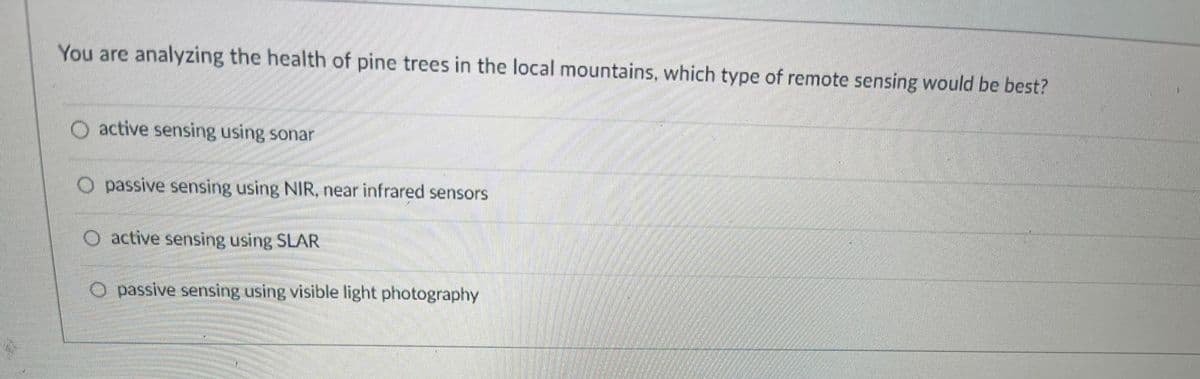 You are analyzing the health of pine trees in the local mountains, which type of remote sensing would be best?
active sensing using sonar
O passive sensing using NIR, near infrared sensors
active sensing using SLAR
passive sensing using visible light photography