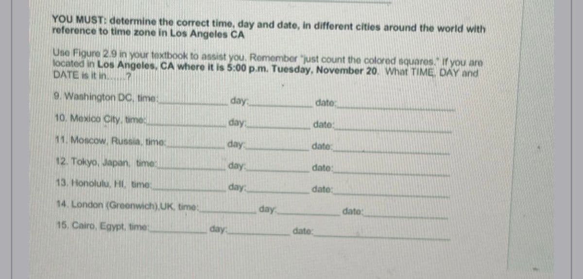 YOU MUST: determine the correct time, day and date, in different cities around the world with
reference to time zone in Los Angeles CA
Use Figure 2.9 in your textbook to assist you. Remember "just count the colored squares. If you are
located in Los Angeles, CA where it is 5:00 p.m. Tuesday, November 20. What TIME, DAY and
DATE is it in.......?
9. Washington DC, time:
10. Mexico City, time:
11. Moscow, Russia, time:
12. Tokyo, Japan, time:
13. Honolulu, HI, time:
14. London (Greenwich) UK, time:
15, Cairo, Egypt, time:
day
day.
day
day
day:
day
day.
date:
date:
date:
dato:
date:
date:
date: