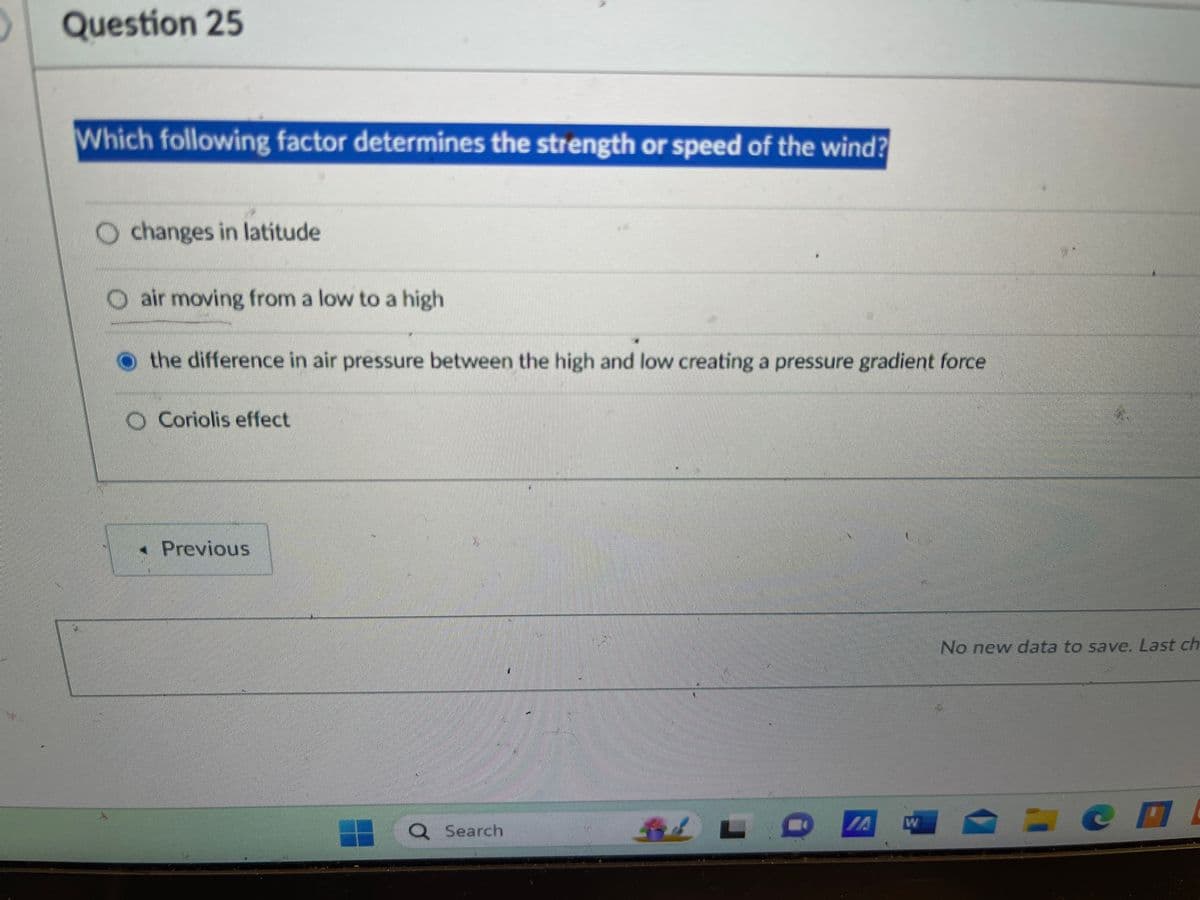 Question 25
Which following factor determines the strength or speed of the wind?
Ochanges in latitude
air moving from a low to a high
the difference in air pressure between the high and low creating a pressure gradient force
O Coriolis effect
< Previous
Search
No new data to save. Last ch
cl