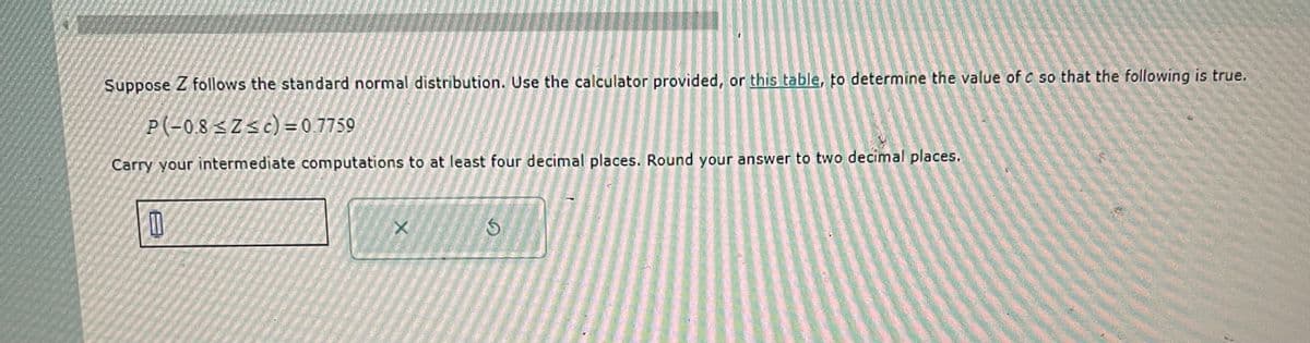 Suppose Z follows the standard normal distribution. Use the calculator provided, or this table, to determine the value of c so that the following is true.
P(-0.8<Z<c) = 0.7759
Carry your intermediate computations to at least four decimal places. Round your answer to two decimal places.
X