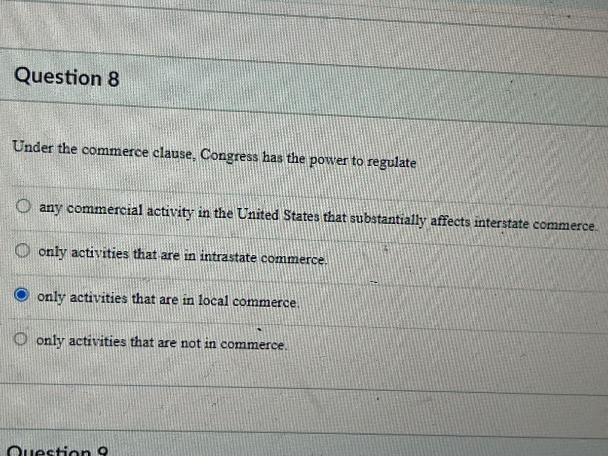 Question 8
Under the commerce clause, Congress has the power to regulate
any commercial activity in the United States that substantially affects interstate commerce.
only activities that are in intrastate commerce.
only activities that are in local commerce.
only activities that are not in commerce.
Question 9