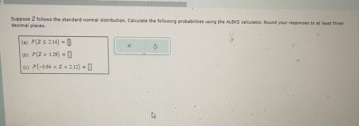 Suppose Z follows the standard normal distribution. Calculate the following probabilities using the ALEKS calculator. Round your responses to at least three
decimal places.
(a) P(Z ≤ 2.14) = 0
(b) P(Z > 1.29) = 0
X
6
(c) P(-0.94 <Z< 2.12) =
B