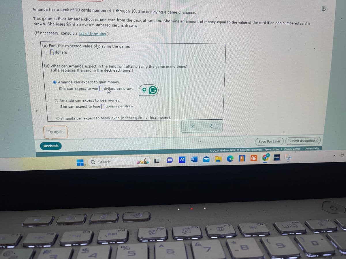 Amanda has a deck of 10 cards numbered 1 through 10. She is playing a game of chance.
This game is this: Amanda chooses one card from the deck at random. She wins an amount of money equal to the value of the card if an odd numbered card is
drawn. She loses $5 if an even numbered card is drawn.
(If necessary, consult a list of formulas.)
(a) Find the expected value of playing the game.
dollars
(b) What can Amanda expect in the long run, after playing the game many times?
(She replaces the card in the deck each time.)
Amanda can expect to gain money.
She can expect to win
dollars per draw.
G
Amanda can expect to lose money.
She can expect to lose dollars per draw.
Amanda can expect to break even (neither gain nor lose money).
Try again
Recheck
O Search
Q
LO
W
F3
FA
$
F
4
%
5
X
FS
16
F6
&
01
Save For Later
Submit Assignment
2024 McGraw Hill LLC. All Rights Reserved. Terms of Use | Privacy Center | Accessibility
с
7
B
C
FB
GM