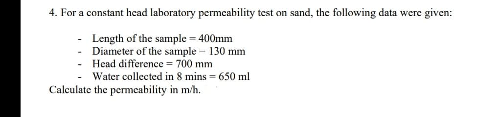 4. For a constant head laboratory permeability test on sand, the following data were given:
Length of the sample = 400mm
Diameter of the sample = 130 mm
Head difference = 700 mm
Water collected in 8 mins = 650 ml
Calculate the permeability in m/h.