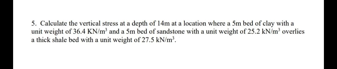 5. Calculate the vertical stress at a depth of 14m at a location where a 5m bed of clay with a
unit weight of 36.4 KN/m³ and a 5m bed of sandstone with a unit weight of 25.2 kN/m³ overlies
a thick shale bed with a unit weight of 27.5 kN/m³.