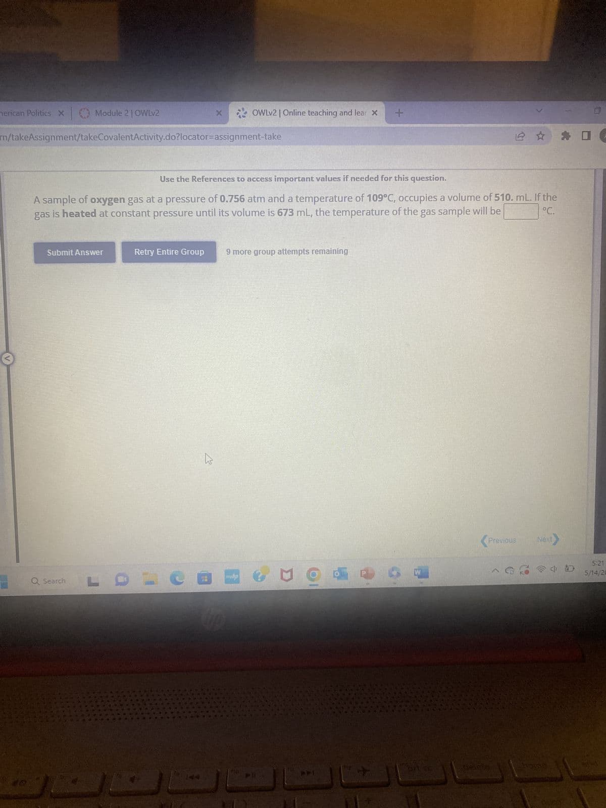 nerican Politics X
#0
Module 2 | OWLv2
m/takeAssignment/takeCovalentActivity.do?locator=assignment-take
Submit Answer
Q Search
Use the References to access important values if needed for this question.
A sample of oxygen gas at a pressure of 0.756 atm and a temperature of 109°C, occupies a volume of 510. mL. If the
gas is heated at constant pressure until its volume is 673 mL, the temperature of the gas sample will be
°C.
OWLv2 | Online teaching and lear X +
Retry Entire Group
LDE
9 more group attempts remaining
NO
W
200
Pr
Previous Next>
deleta
SID
5:21
5/14/20