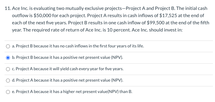 11. Ace Inc. is evaluating two mutually exclusive projects-Project A and Project B. The initial cash
outflow is $50,000 for each project. Project A results in cash inflows of $17,525 at the end of
each of the next five years. Project B results in one cash inflow of $99,500 at the end of the fifth
year. The required rate of return of Ace Inc. is 10 percent. Ace Inc. should invest in:
a. Project B because it has no cash inflows in the first four years of its life.
b. Project B because it has a positive net present value (NPV).
c. Project A because it will yield cash every year for five years.
d. Project A because it has a positive net present value (NPV).
e. Project A because it has a higher net present value(NPV) than B.