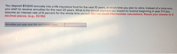 You deposit $11,600 annually into a life insurance fund for the next 10 years, at which time you plan to retire. Instead of a lump sum,
you wish to receive annuities for the next 20 years. What is the annual payment you expect to receive beginning in year 11 if you
assume an interest rate of 8 percent for the whole time period? (Do not round Intermediate calculations. Round your answer to 2
decimal places. (e.g., 32.16))
Annuities per year over the next twenty years